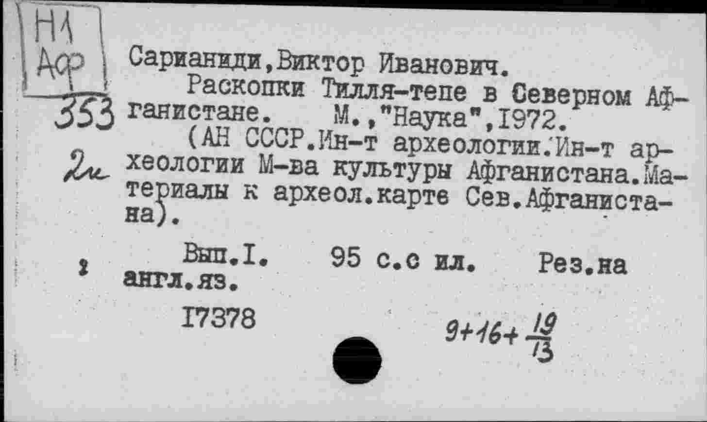 ﻿T__» Раскопки Тилля-тепе в Северном Аф-
ганистане. М.,"Наука",1972.
(АН СССР.Ин-т археологии.'Ин-т ар-9^ хеологии М-ва культуры Афганистана.Материалы к археол.карте Сев.Афганистана).
Вып.1. 95 с.с ил. Рез.на х англ.яз.
17378
Ш6+ ■£